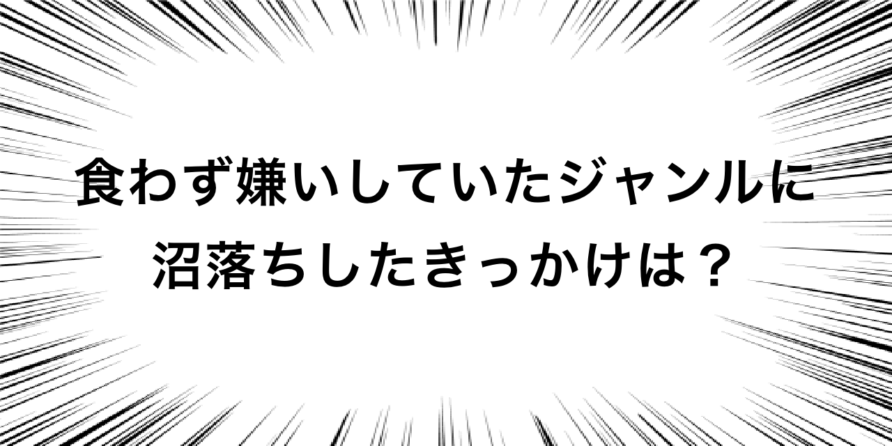 食わず嫌いしていたジャンルに沼落ちしたきっかけは？