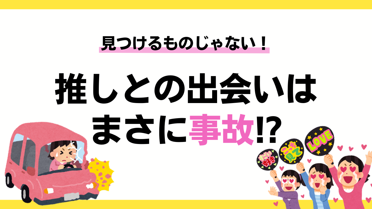 推しとの出会いはまさに事故！？見つけるのではなく「出会い頭にハンマーで脳天をぶん殴られる」もの