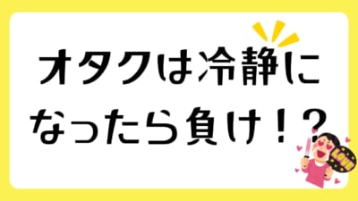 オタクは冷静になったら負け！？