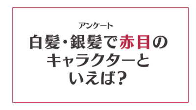 白髪・銀髪で赤目のキャラクターといえば？