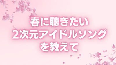 春に聴きたい2次元アイドルソングを教えて