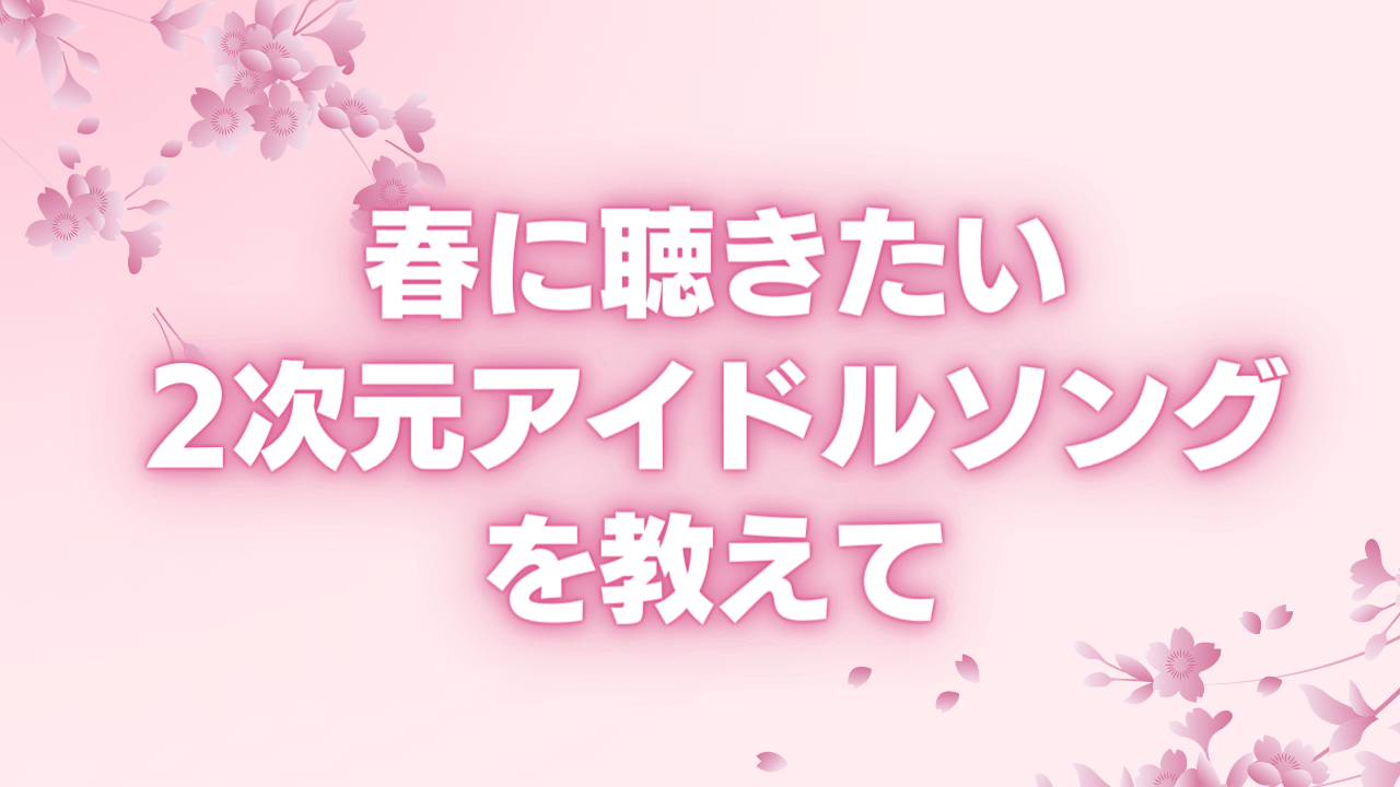 春に聴きたい2次元アイドルソングを教えて！【アンケート】