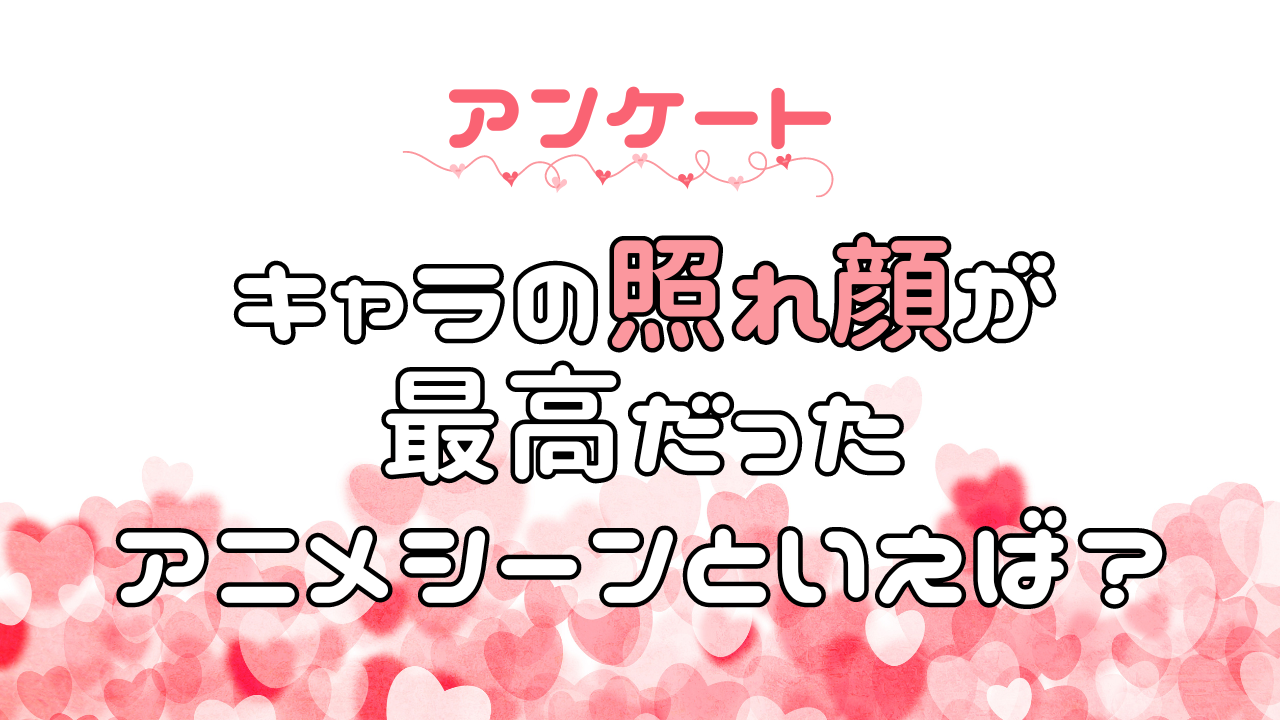 キャラの照れ顔が最高だったアニメシーンを教えて！【アンケート】