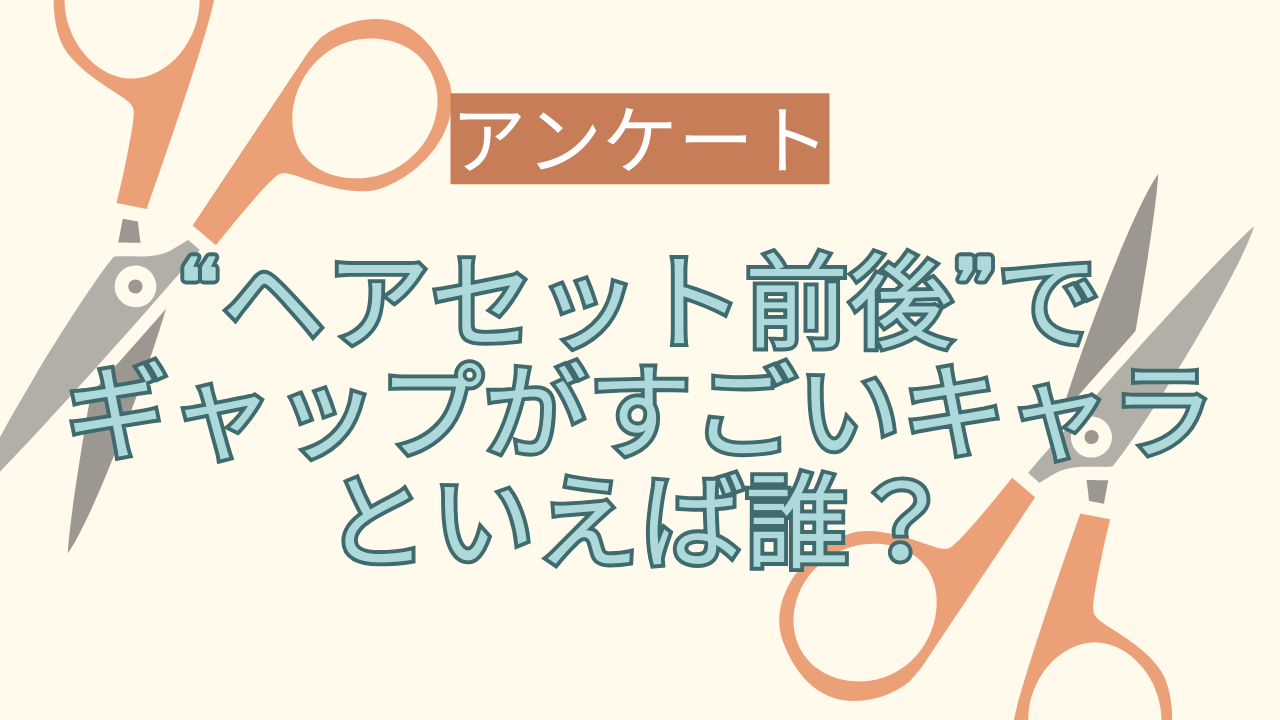 “ヘアセット前後”でギャップがすごいキャラといえば誰？【アンケート】