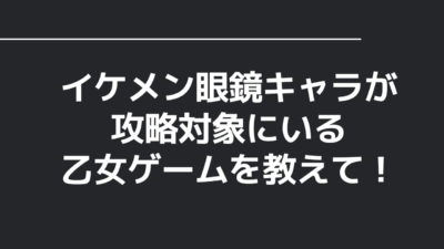 イケメン眼鏡キャラが攻略対象にいる乙女ゲームを教えて！