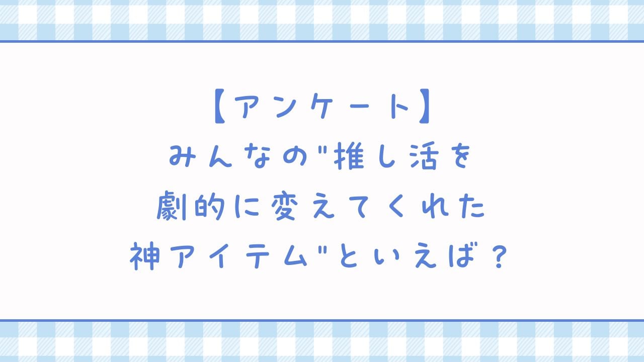 みんなの”推し活を劇的に変えてくれた神アイテム”といえば？【アンケート】