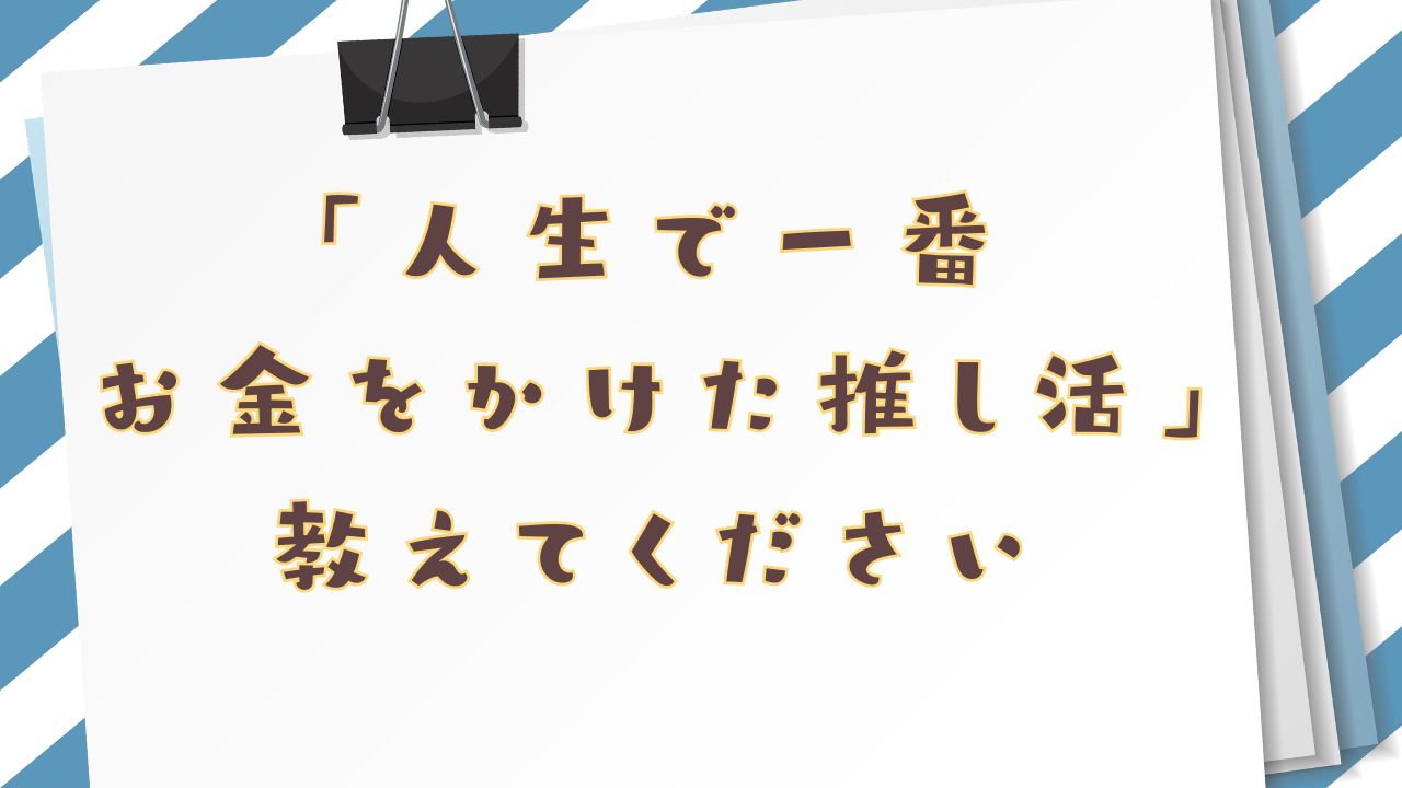 みんなの”人生で一番お金をかけた推し活エピソード”といえば？【アンケート】