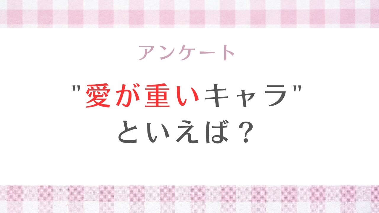 みんなの”愛が重いキャラ”といえば？【アンケート】
