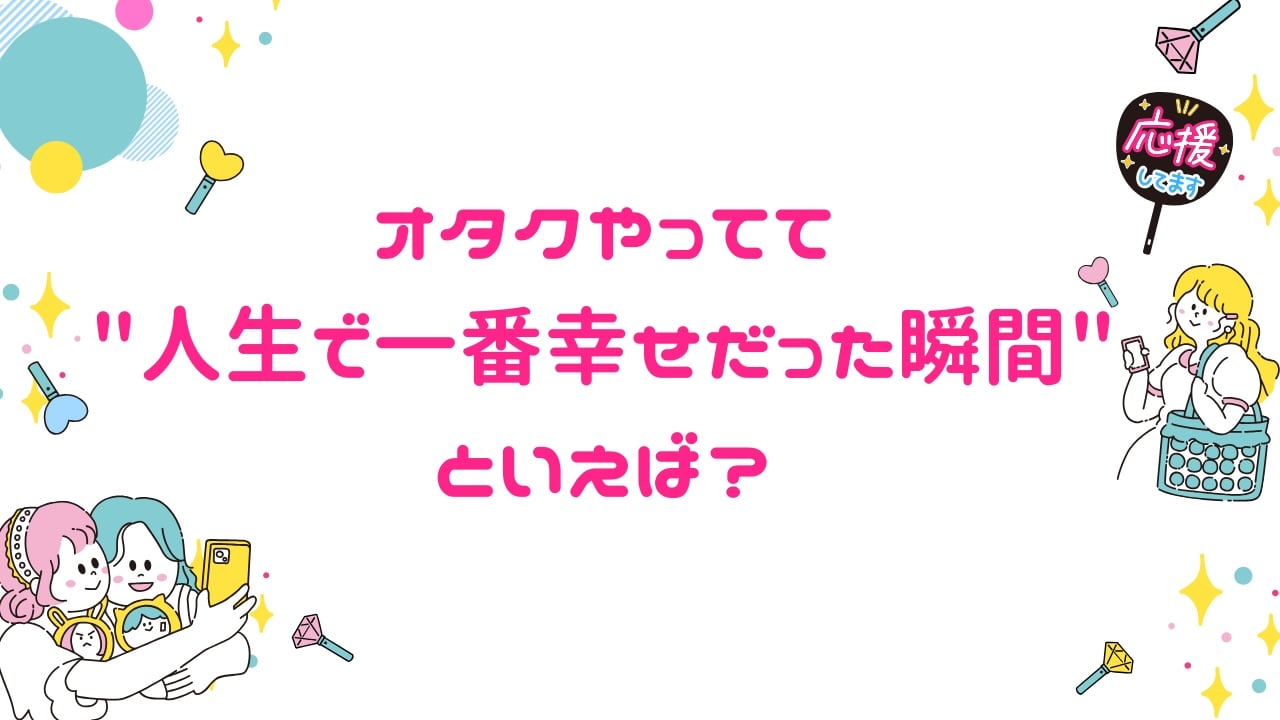 みんなの”オタクやってて人生で一番幸せだった瞬間”といえば?【アンケート】