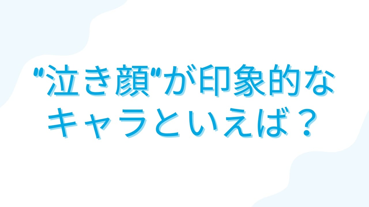 みんなの”泣き顔が印象的なキャラ”といえば？【アンケート】